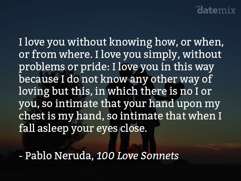 Kutipan dari Pablo Neruda: Aku mencintaimu tanpa mengetahui bagaimana, atau kapan, atau dari mana, aku mencintaimu secara langsung tanpa masalah atau kebanggaan: Aku mencintaimu seperti ini karena aku tidak tahu cara lain untuk mencintai, kecuali dalam bentuk ini di mana aku bukan dirimu, begitu dekat sehingga tanganmu di dadaku adalah milikku, begitu dekat sehingga matamu tertutup dengan mimpiku.
