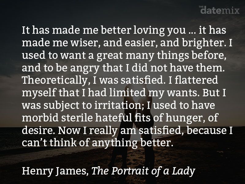 Et kærlighedsafsnit fra The Portrait of a Lady af Henry James: Det har gjort mig bedre til at elske dig ... det har gjort mig klogere, lettere og lysere. Jeg plejede at have rigtig mange ting før og var vred, fordi jeg ikke havde dem. Teoretisk var jeg tilfreds. Jeg smigrede mig selv, at jeg havde begrænset mine ønsker. Men jeg var udsat for irritation. Jeg plejede at have morbide sterile hadefulde anfald af sult, lyst. Nu er jeg virkelig tilfreds, fordi jeg ikke kan tænke på noget bedre. Det er ligesom når man har prøvet at stave en bog i tusmørket, og pludselig kommer lampen ind. Jeg havde lagt øjnene ud over livets bog og ikke fundet noget der kunne belønne mig for mine smerter, men nu hvor jeg kan læse det ordentligt Jeg ser, at det er en dejlig historie.